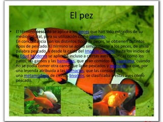 El pez
• El término pescado se aplica a los peces que han sido extraídos de su
  medio natural, para su utilización como alimento.
  En concordancia con los distintos tipos de peces, se obtienen distintos
  tipos de pescado. El término se aplica simplemente a los peces, de ahí la
  palabra pescado, y desde la caída del Imperio romano hasta los inicios de
  la Edad Moderna se aplicaba incluso a ciertas aves acuáticas como los
  patos, los gansos y las barnaclas, que eran comidos en cuaresma, cuando
  no se podía comer otra carne que la de pescados y mariscos ya que, por
  una leyenda atribuida a las barnaclas, que las consideraba
  una metamorfosis de ciertos bivalvos, se clasificaba a estas aves como
  pescado.
 