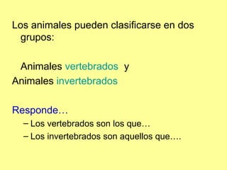 Los animales pueden clasificarse en dos
grupos:
Animales vertebrados y
Animales invertebrados
Responde…
– Los vertebrados son los que…
– Los invertebrados son aquellos que….
 