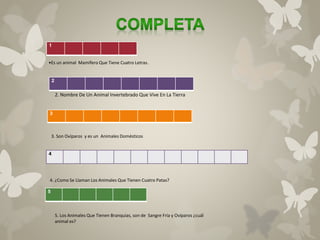 1 
•Es un animal Mamífero Que Tiene Cuatro Letras. 
2 
3 
4 
5 
2. Nombre De Un Animal Invertebrado Que Vive En La Tierra 
3. Son Ovíparos y es un Animales Domésticos 
4. ¿Como Se Llaman Los Animales Que Tienen Cuatro Patas? 
5. Los Animales Que Tienen Branquias, son de Sangre Fría y Ovíparos ¿cuál 
animal es? 
 
