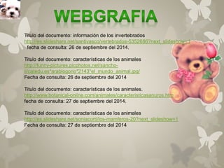Titulo del documento: información de los invertebrados 
http://es.slideshare.net/santivasco/vertebrados-5352686?next_slideshow=1 
fecha de consulta: 26 de septiembre del 2014. 
Titulo del documento: características de los animales 
http://funny-pictures.picphotos.net/sancho-ii/ 
catedu.es*arablogorio*2143*el_mundo_animal.jpg/ 
Fecha de consulta: 26 de septiembre del 2014 
Titulo del documento: características de los animales. 
http://www.botanical-online.com/animales/caracteristicasanuros.htm 
fecha de consulta: 27 de septiembre del 2014. 
Titulo del documento: características de los animales 
http://es.slideshare.net/soniacorti/los-mamferos-20?next_slideshow=1 
Fecha de consulta: 27 de septiembre del 2014 
 