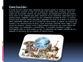 Conclusión: 
A través de este trabajo hemos aprendido que nuestro planeta ha tenido la maravillosa 
dicha de poder sostener la vida. Con la gracia del tiempo seres vivientes, entre los 
cuales nos encontramos nosotros los seres humanos, han poblado gran parte del planeta. 
Estos seres se han adaptado para poder sobrevivir en las diferentes condiciones que el 
planeta provee, llegando a existir una casi innumerable variedad de ellos. La ciencia 
estudia estas diversas formas asociando y agrupando los seres de acuerdo a su evolución. 
Hemos comprendido también que En el estudio del Reino Animal se separan los animales de 
acuerdo a las características de éstos. Estas divisiones continúan hasta llegar a cada 
una de las especies. Gracias a este trabajo pudimos diferenciar dos clases dentro del 
reino animal, Los vertebrados e invertebrados. Te invitamos nuevamente a seguir 
investigando sobre el reino animal, ya que, es importante que sigamos cuidando de el y 
apoyando la existencia de los animales en nuestra tierra. 
