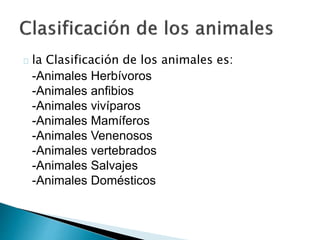 la Clasificación de los animales es: 
-Animales Herbívoros 
-Animales anfibios 
-Animales vivíparos 
-Animales Mamíferos 
-Animales Venenosos 
-Animales vertebrados 
-Animales Salvajes 
-Animales Domésticos 
 
