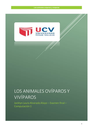 1
Los animales ovíparos y vivíparos
LOS ANIMALES OVÍPAROS Y
VIVÍPAROS
Jacklyn Laura AlvaradoAlayo – Examen final–
Computación1
 