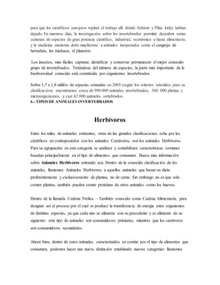 para que los científicos europeos repitan el trabajo allí dónde Aristote y Pline lo(la) habían
dejado. En nuestros días, la investigación sobre los invertebrados permitió descubrir varias
centenas de especies de gran potencia científico, industrial, económico o hasta alimentario,
y la medicina moderna debe muchísimo a animales inesperados como el cangrejo de
herradura, las medusas, el plancton.
Los insectos, más fáciles capturar, identificar y conservar permanecen el mejor conocido
grupo de invertebrados. Tratándose del número de especies, la parte más importante de la
biodiversidad conocida está constituida por organismos invertebrados.
Sobre 1,7 a 1,8 millón de especies censadas en 2005 (según los criterios retenidos para su
clasificación), encontramos cerca de 990 000 animales invertebrados, 360. 000 plantas y
microorganismos, y casi 62 000 animales vertebrados.
6.- TIPOS DE ANIMALES INVERTEBRADOS
Herbívoros
Entre los miles de animales existentes, otras de las grandes clasificaciones echa por los
científicos en contraposición con los animales Carnívoros, son los animales Herbívoros.
Para su agrupación en esta categoría se analizan y contabilizan características comunes
basadas principalmente en el tipo de alimentos que consumen. Busca más información
sobre Animales Herbívoros entrando acá. Dentro de la conocida clasificación de los
animales, llamamos Animales Herbívoros a aquellos animales que basan su dieta
preferentemente y exclusivamente de plantas, no de carne. Sin embargo no es que solo
comen plantas, también pueden comer proteínas de otros animales como los huevos.
Dentro de la llamada Cadena Trófica – También conocido como Cadena Alimentaria, para
designar así al proceso por el cual se produce la transferencia de energía entre organismos
de distintas especies, ya que cada uno se alimenta con su precedente y es alimento de su
siguiente- este tipo de animales son consumidores primarios, mientras que los carnívoros
son consumidores secundarios.
Ahora bien, dentro de estos animales, caracterizados en común por el tipo de alimentos que
consumen, podemos hacer una nueva distinción entablando nuevas categorías: llamamos
 