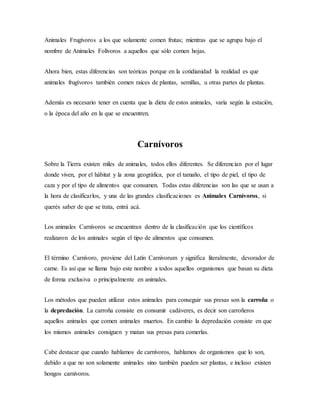 Animales Frugívoros a los que solamente comen frutas; mientras que se agrupa bajo el
nombre de Animales Folívoros a aquellos que sólo comen hojas.
Ahora bien, estas diferencias son teóricas porque en la cotidianidad la realidad es que
animales frugívoros también comen raíces de plantas, semillas, u otras partes de plantas.
Además es necesario tener en cuenta que la dieta de estos animales, varía según la estación,
o la época del año en la que se encuentren.
Carnívoros
Sobre la Tierra existen miles de animales, todos ellos diferentes. Se diferencian por el lugar
donde viven, por el hábitat y la zona geográfica, por el tamaño, el tipo de piel, el tipo de
caza y por el tipo de alimentos que consumen. Todas estas diferencias son las que se usan a
la hora de clasificarlos, y una de las grandes clasificaciones es Animales Carnívoros, si
querés saber de que se trata, entrá acá.
Los animales Carnívoros se encuentran dentro de la clasificación que los científicos
realizaron de los animales según el tipo de alimentos que consumen.
El término Carnívoro, proviene del Latín Carnivorum y significa literalmente, devorador de
carne. Es así que se llama bajo este nombre a todos aquellos organismos que basan su dieta
de forma exclusiva o principalmente en animales.
Los métodos que pueden utilizar estos animales para conseguir sus presas son la carroña o
la depredación. La carroña consiste en consumir cadáveres, es decir son carroñeros
aquellos animales que comen animales muertos. En cambio la depredación consiste en que
los mismos animales consiguen y matan sus presas para comerlas.
Cabe destacar que cuando hablamos de carnívoros, hablamos de organismos que lo son,
debido a que no son solamente animales sino también pueden ser plantas, e incluso existen
hongos carnívoros.
 