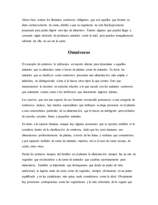 Ahora bien, existen los llamados carnívoros obligados, que son aquellos que forman su
dieta exclusivamente de carne, debido a que su organismo no está fisiológicamente
preparado para poder digerir otro tipo de alimentos. Existen algunos que pueden llegar a
consumir algún derivado de productos animales como la miel, pero pueden tranquilamente
subsistir sin ella, no así sin la carne.
Omnívoros
El concepto de omnívoro lo utilizamos en nuestro idioma para denominar a aquellos
animales que se alimentan tanto a través de plantas como de animales. Es decir, los
animales que se clasifican como omnívoros presentan una alimentación más amplia e
indistinta, no distinguiendo como si lo hacen otros tipos lo que comen. Esto que
mencionamos lo decimos en estrecha relación a lo que sucede con los animales carnívoros
que solamente comen carne o los herbívoros que únicamente ingieren plantas.
Los cuervos, que son una especie de ave bastante reconocida pertenecen a esta categoría de
omnívoros, incluso, hay muchos especialistas que atribuyen su larga presencia en el planeta
a esta característica particular de su alimentación, que lo hacen un inteligente aprovechador
de carroña, cereales, frutas y pequeños animales.
En tanto, a la especie humana, aunque hay algunas posiciones que se oponen, también se la
considera dentro de la clasificación de omnívora, dado que los seres humanos nos
alimentamos preferentemente de plantas, a través de las frutas y verduras que consumimos
y por supuesto también de carne de animales muertos, tal es el caso de carne vacuna, de
cerdo, entre otros.
Desde los primeros tiempos del hombre en el planeta la alimentación siempre fue un mix de
vegetales que recolectaban y de carne de animales que cazaban oportunamente para
alimentarse. También es importante que destaquemos que desde un punto de vista
nutricional, la ingesta tanto de carne como de vegetales, siempre obviamente en un punto
equilibrado y en las condiciones más aptas, suele considerarse como la ideal. Obviamente
hay posiciones contrapuestas como las vegetarianas y la más extremista de la vegana que
 