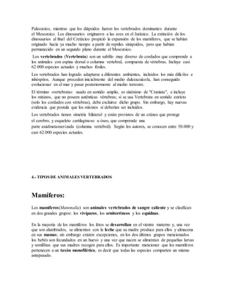 Paleozoico, mientras que los diápsidos fueron los vertebrados dominantes durante
el Mesozoico. Los dinosaurios originaron a las aves en el Jurásico. La extinción de los
dinosaurios al final del Cretácico propició la expansión de los mamíferos, que se habían
originado hacía ya mucho tiempo a partir de reptiles sinápsidos, pero que habían
permanecido en un segundo plano durante el Mesozoico.
Los vertebrados (Vertebrata) son un subfilo muy diverso de cordados que comprende a
los animales con espina dorsal o columna vertebral, compuesta de vértebras. Incluye casi
62 000 especies actuales y muchos fósiles.
Los vertebrados han logrado adaptarse a diferentes ambientes, incluidos los más difíciles e
inhóspitos. Aunque proceden inicialmente del medio dulceacuícola, han conseguido
evolucionar en el mar y pasar posteriormente al medio terrestre.
El término «vertebrata» usado en sentido amplio, es sinónimo de "Craniata", e incluye
los mixinos, que no poseen auténticas vértebras; si se usa Vertebrata en sentido estricto
(solo los cordados con vértebras), debe excluirse dicho grupo. Sin embargo, hay nuevas
evidencia que postula que los mixinos sí deberían ser incluidos.
Los vertebrados tienen simetría bilateral y están provistos de un cráneo que protege
el cerebro, y esqueleto cartilaginoso u óseo, que comprende una
parte axialmetamerizada (columna vertebral). Según los autores, se conocen entre 50.000 y
casi 62.000 especies actuales.
4.- TIPOS DE ANIMALES VERTEBRADOS
Mamíferos:
Los mamíferos(Mammalia) son animales vertebrados de sangre caliente y se clasifican
en dos grandes grupos: los vivíparos, los ornitorrincos y los equidnas.
En la mayoría de los mamíferos los fetos se desarrollan en el vientre materno y, una vez
que son alumbrados, se alimentan con la leche que su madre produce para ellos y almacena
en sus mamas; sin embargo existen excepciones, en los dos últimos grupos mencionados
los bebés son fecundados en un huevo y una vez que nacen se alimentan de pequeñas larvas
y semillitas que sus madres recogen para ellos. Es importante mencionar que los mamíferos
pertenecen a un taxón monofilético, es decir que todas las especies comparten un mismo
antepasado.
 