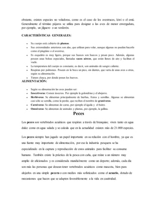 obstante, existen especies no voladoras, como es el caso de los avestruces, kiwi o el emú.
Generalmente el término pájaros se utiliza para designar a las aves de menor envergadura,
por ejemplo, un jilguero o un verderón.
CARACTERÍSTICAS GENERALES:
● Su cuerpo está cubierto de plumas.
● Sus extremidades anteriores son alas, que utilizan para volar, aunque algunas no puedan hacerlo
como el pingüino o el avestruz.
● Es esqueleto es muy ligero, porque sus huesos son huecos y pesan poco. Además, algunas
poseen unas bolsas especiales, llamadas sacos aéreos, que están llenos de aire y facilitan el
vuelo.
● La temperatura del cuerpo es constante, es decir, son animales de sangre caliente.
● Respiran por pulmones. Poseen en la boca un pico, sin dientes, que varía de unas aves a otras,
según su alimentación.
● Tienen cloaca, por donde ponen los huevos.
ALIMENTACIÓN:
● Según su alimentación las aves pueden ser:
● Insectívoras: Comen insectos. Por ejemplo la golondrina y el abejorro.
● Herbívoras: Se alimentan principalmente de hierbas, frutos y semillas. Algunas se alimentan
casi sólo se semilla, como la perdiz, que reciben el nombre de granívoras.
● Carnívoras: Se alimentan de carne, por ejemplo el águila y el buitre.
● Omnívoras: Se alimentan de animales y plantas, por ejemplo, la gallina.
Peces
Los peces son vertebrados acuáticos que respiran a través de branquias; viven tanto en agua
dulce como en agua salada y se calcula que en la actualidad existen más de 21.000 especies.
Los peces siempre han jugado un papel importante en su relación con el hombre, ya que es
una fuente muy importante de alimentación, por eso la industria pesquera se ha
especializado en la captura y reproducción de estos animales para facilitar su consumo
humano. También existe la práctica de la pesca con caña, que reúne a un número muy
amplio de aficionados y es considerada mundialmente como un deporte; además, cada día
son más las personas que desean tener vertebrados acuáticos como mascota, bien para
alojarlos en una simple pecera o con medios más sofisticados como el acuario, dotado de
mecanismos que hacen que se adapten favorablemente a la vida en cautividad.
 