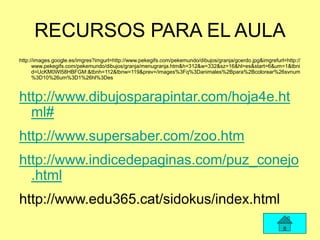 RECURSOS PARA EL AULA
http://images.google.es/imgres?imgurl=http://www.pekegifs.com/pekemundo/dibujos/granja/gcerdo.jpg&imgrefurl=http://
www.pekegifs.com/pekemundo/dibujos/granja/menugranja.htm&h=312&w=332&sz=16&hl=es&start=6&um=1&tbni
d=UcKM0Wl58HBFGM:&tbnh=112&tbnw=119&prev=/images%3Fq%3Danimales%2Bpara%2Bcolorear%26svnum
%3D10%26um%3D1%26hl%3Des
http://www.dibujosparapintar.com/hoja4e.ht
ml#
http://www.supersaber.com/zoo.htm
http://www.indicedepaginas.com/puz_conejo
.html
http://www.edu365.cat/sidokus/index.html
 