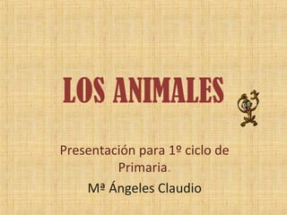 LOS ANIMALES
Presentación para 1º ciclo de
Primaria.
Mª Ángeles Claudio
 