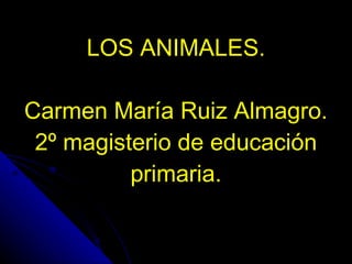 LOS ANIMALES. Carmen María Ruiz Almagro. 2º magisterio de educación primaria. 