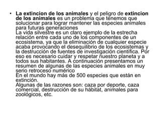 La extincion de los animales  y el peligro de  extincion de los animales  es un problema que tenemos que solucionar para lograr mantener las especies animales para futuras generaciones  La vida silvestre es un claro ejemplo de la estrecha relación entre cada uno de los componentes de un ecosistema, ya que la eliminación de cualquier especie acaba provocando el desequilibrio de los ecosistemas y la destrucción de fuentes de investigación científica. Por eso es necesario cuidar y respetar nuestro planeta y a todos sus habitantes. A continuación presentamos un resumen de algunas de las especies animales en muy serio retroceso numérico  En el mundo hay más de 500 especies que están en extinción.  Algunas de las razones son: caza por deporte, caza comercial, destrucción de su hábitat, animales para zoológicos, etc.  