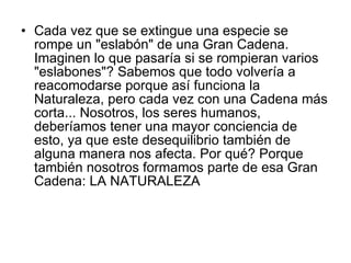 Cada vez que se extingue una especie se rompe un "eslabón" de una Gran Cadena. Imaginen lo que pasaría si se rompieran varios "eslabones"? Sabemos que todo volvería a reacomodarse porque así funciona la Naturaleza, pero cada vez con una Cadena más corta... Nosotros, los seres humanos, deberíamos tener una mayor conciencia de esto, ya que este desequilibrio también de alguna manera nos afecta. Por qué? Porque también nosotros formamos parte de esa Gran Cadena: LA NATURALEZA  