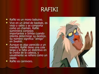 RAFIKI Rafiki es un mono babuino. Vive en un árbol de baobab, es viejo y sabio y se comporta como un chamán. Rafiki suministra consejos importantes a Simba cuando intenta determinar su destino. Su nombre significa "amigo" en Swahili. Aunque es algo parecido a un mandril, Rafiki tiene una cola larga y le falta un distintivo en la cresta de la cabeza, y usualmente se refiere como un papio. Rafiki es carnivoro. 
