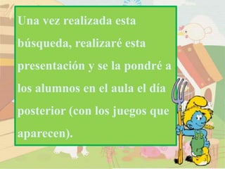 Una vez realizada esta
búsqueda, realizaré esta
presentación y se la pondré a
los alumnos en el aula el día
posterior (con los juegos que
aparecen).
 