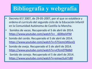 • Decreto 67/ 2007, de 29-05-2007, por el que se establece y
ordena el currículo del segundo ciclo de la Educación Infantil
en la Comunidad Autónoma de Castilla-la-Mancha.
• Sonidos de vacas. Recuperado el 5 de abril de 2014.
https://www.youtube.com/watch?v=_-6DXtoiVFM
• Sonido del cerdo. Recuperado el 5 de abril de 2014.
https://www.youtube.com/watch?v=57UemLMGvvQ
• Sonido de oveja. Recuperado el 5 de abril de 2014.
https://www.youtube.com/watch?v=vCfcmDT8db0
• Sonido de conejo. Recuperado el 5 de abril de 2014.
https://www.youtube.com/watch?v=emws5uk7z80
Bibliografía y webgrafía
 