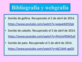 • Sonido de gallina. Recuperado el 5 de abril de 2014.
https://www.youtube.com/watch?v=wqweKdYJZqk
• Sonido de caballo. Recuperado el 5 de abril de 2014.
https://www.youtube.com/watch?v=PeUoVRSMZu0
• Sonido de pato. Recuperado el 5 de abril de 2014.
https://www.youtube.com/watch?v=djC1bM-qpG0
Bibliografía y webgrafía
 