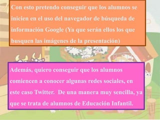 Con esto pretendo conseguir que los alumnos se
inicien en el uso del navegador de búsqueda de
información Google (Ya que serán ellos los que
busquen las imágenes de la presentación)
Además, quiero conseguir que los alumnos
comiencen a conocer algunas redes sociales, en
este caso Twitter. De una manera muy sencilla, ya
que se trata de alumnos de Educación Infantil.
 