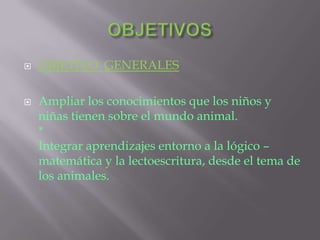  OBJETIVO GENERALES
 Ampliar los conocimientos que los niños y
niñas tienen sobre el mundo animal.
*
Integrar aprendizajes entorno a la lógico –
matemática y la lectoescritura, desde el tema de
los animales.
 