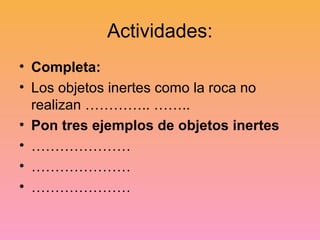 Actividades:
• Completa:
• Los objetos inertes como la roca no
realizan ………….. ……..
• Pon tres ejemplos de objetos inertes
• …………………
• …………………
• …………………
 