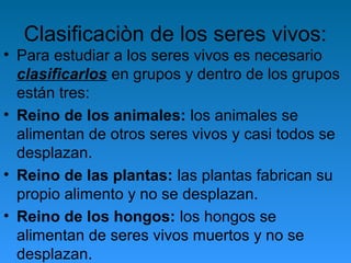 Clasificaciòn de los seres vivos:
• Para estudiar a los seres vivos es necesario
clasificarlos en grupos y dentro de los grupos
están tres:
• Reino de los animales: los animales se
alimentan de otros seres vivos y casi todos se
desplazan.
• Reino de las plantas: las plantas fabrican su
propio alimento y no se desplazan.
• Reino de los hongos: los hongos se
alimentan de seres vivos muertos y no se
desplazan.
 