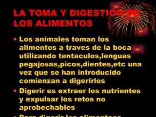 LA TOMA Y DIGESTION DE LOS ALIMENTOS Los animales toman los alimentos a traves de la boca utilizando tentaculos,lenguas pegajosas,picos,dientes,etc una vez que se han introducido comienzan a digerirlos Digerir es extraer los nutrientes y expulsar los retos no aprobechables  Para digerir los alimenteos tienen aparatos digestivos 