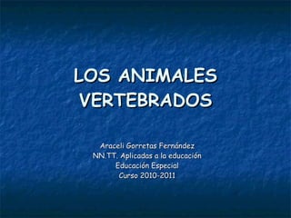 LOS ANIMALES VERTEBRADOS Araceli Gorretas Fernández NN.TT. Aplicadas a la educación Educación Especial Curso 2010-2011 