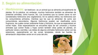 2. Según su alimentación:
• Herbívoros: Un herbívoro es un animal que se alimenta principalmente de
plantas. En la práctica, sin embargo, muchos herbívoros también se alimentan de
proteínas animales, como huevos, etc. Los humanos que no comen carne no son
considerados herbívoros sino vegetarianos. En la cadena trófica, los herbívoros son
los consumidores primarios, mientras que los que se alimentan de carne son
consumidores secundarios. Algunos herbívoros pueden ser clasificados como
frugívoros, los cuales comen solamente frutas y frolívoros, los que se especializan en
comer hojas.. Esta especialización se encuentra lejos de ser universal y muchos
animales que comen frutas u hojas comen también otras partes de plantas, en
particular raíces y semillas. Las dietas de algunos animales herbívoros varían con las
estaciones, especialmente en las zonas templadas, donde las fuentes de
alimentación disponibles varían en el curso del año.
 