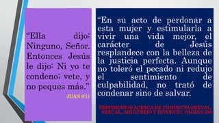 “En su acto de perdonar a
esta mujer y estimularla a
vivir una vida mejor, el
carácter de Jesús
resplandece con la belleza de
la justicia perfecta. Aunque
no toleró el pecado ni redujo
el sentimiento de
culpabilidad, no trató de
condenar sino de salvar.
TESTIMONIOS ACERCA DE CONDUCTA SEXUAL,
SEXUAL, ADULTERIO Y DIVORCIO, PÁGINA 288
“Ella dijo:
Ninguno, Señor.
Entonces Jesús
le dijo: Ni yo te
condeno; vete, y
no peques más.”
JUAN 8:11
 