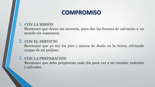 COMPROMISO
1. CON LA MISIÓN
Reconozco que Jesús me necesita, para dar las buenas de salvación a un
mundo sin esperanza.
2. CON EL SERVICIO
Reconozco que yo soy los pies y manos de Jesús en la tierra, aliviando
cargas de mi prójimo.
3. CON LA PREPARACIÓN
Reconozco que debo prepárame cada día para ver a mi creador, redentor
y salvador.
 