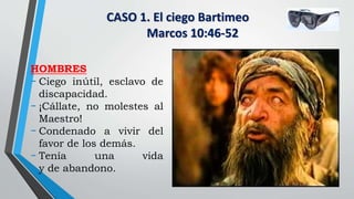 CASO 1. El ciego Bartimeo
Marcos 10:46-52
HOMBRES
- Ciego inútil, esclavo de
discapacidad.
- ¡Cállate, no molestes al
Maestro!
- Condenado a vivir del
favor de los demás.
- Tenía una vida
y de abandono.
 