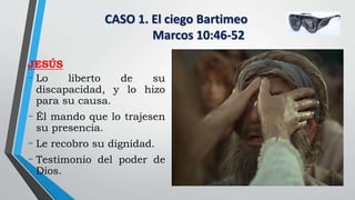 CASO 1. El ciego Bartimeo
Marcos 10:46-52
JESÚS
- Lo liberto de su
discapacidad, y lo hizo
para su causa.
- Él mando que lo trajesen
su presencia.
- Le recobro su dignidad.
- Testimonio del poder de
Dios.
 