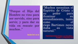 “Muchos necesitan el
Espíritu de Cristo y
su poder para
iluminar su
entendimiento, tanto
como el
ciego Bartimeo neces
itaba su vista
natural.”
TESTIMONIOS PARA LA IGLESIA,
TOMO 4, PÁGINA 348
“Porque el Hijo del
Hombre no vino para
ser servido, sino para
servir, y para dar su
vida en rescate por
muchos..”
MARCOS 10:45
 