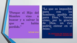 “Lo que es imposible
para con los
hombres, posible es
para Dios.” Vieron
cómo, por la gracia
de Dios, un rico
podría entrar en el
reino.”
EL DESEADO DE TODAS LAS
GENTES, PÁGINA 508
“Porque el Hijo del
Hombre vino a
buscar y a salvar lo
que se había
perdido.”
LUCAS 19:10
 