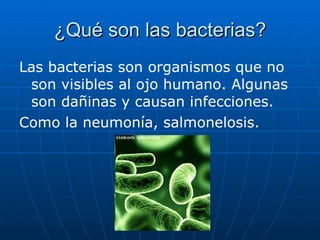 ¿Qué son las bacterias? Las bacterias son organismos que no son visibles al ojo humano. Algunas son dañinas y causan infecciones. Como la neumonía, salmonelosis. 