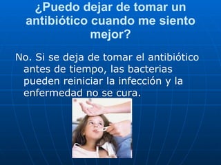 ¿Puedo dejar de tomar un antibiótico cuando me siento mejor? No.   Si se deja de tomar el antibiótico antes de tiempo, las bacterias pueden reiniciar la infección y la enfermedad no se cura. 