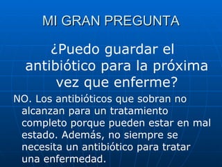 MI GRAN PREGUNTA ¿Puedo guardar el antibiótico para la próxima vez que enferme? NO. Los antibióticos que sobran no alcanzan para un tratamiento completo porque pueden estar en mal estado. Además, no siempre se necesita un antibiótico para tratar una enfermedad. 