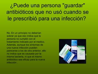 ¿Puede una persona "guardar" antibióticos que no usó cuando se le prescribió para una infección?  No. En un principio no deberían sobrar ya que eso indica que la persona no cumplió con el tratamiento indicado por el medico. Además, aunque los síntomas de una nueva infección pueden parecerse a los de otra anterior, ello no indica que es causada por la misma bacteria, ni que el mismo antibiótico sea eficaz para la nueva infección .  