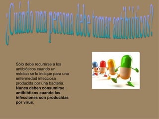 ¿Cuándo una persona debe tomar antibióticos? Sólo debe recurrirse a los antibióticos cuando un médico se lo indique para una enfermedad infecciosa producida por una bacteria.  Nunca deben consumirse antibióticos cuando las infecciones son producidas por virus .  