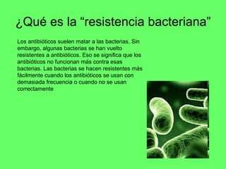 ¿Qué es la “resistencia bacteriana” Los antibióticos suelen matar a las bacterias. Sin embargo, algunas bacterias se han vuelto resistentes a antibióticos. Eso se significa que los antibióticos no funcionan más contra esas bacterias. Las bacterias se hacen resistentes más fácilmente cuando los antibióticos se usan con demasiada frecuencia o cuando no se usan correctamente  
