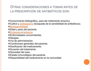 OTRAS CONSIDERACIONES A TOMAR ANTES DE
LA PRESCRIPCIÓN DE ANTIBIÓTICOS SON:
Conocimiento bibliográfico, para dar tratamiento empírico.
Cultivo y antibiograma (búsqueda de la sensibilidad de antibióticos).
Biodisponibilidad.
Edad y peso del paciente.
Embarazo y lactancia.
Enfermedades concomitantes.
Alergias.
Vía de administración.
Condiciones generales del paciente.
Dosificación del medicamento.
Duración del tratamiento.
Gravedad del caso.
Estado inmunológico del paciente.
Disponibilidad del medicamento en la comunidad.
 