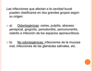 Las infecciones que afectan a la cavidad bucal
pueden clasificarse en dos grandes grupos según
su origen:
 a) Odontogénicas: caries, pulpitis, absceso
periapical, gingivitis, periodontitis, pericoronaritis,
osteítis e infección de los espacios aponeuróticos.
 b) No odontogénicas: infecciones de la mucosa
oral, infecciones de las glándulas salivales, etc.
 