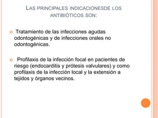 LAS PRINCIPALES INDICACIONESDE LOS
ANTIBIÓTICOS SON:
 Tratamiento de las infecciones agudas
odontogénicas y de infecciones orales no
odontogénicas.
 Profilaxis de la infección focal en pacientes de
riesgo (endocarditis y prótesis valvulares) y como
profilaxis de la infección local y la extensión a
tejidos y órganos vecinos.
 