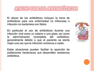 El abuso de los antibióticos incluyen la toma de
antibióticos para una enfermedad no infecciosa o
infección no bacteriana con fiebre.
En particular el uso de antibióticos durante una
infección viral como un catarro o una gripe; así como
la administración incompleta del antibiótico,
generalmente debido a que el paciente se siente
mejor una vez que la infección comienza a ceder.
Estas situaciones pueden facilitar la aparición de
poblaciones bacterianas que desarrollen resistencia
antibiótica.
Abuso de los antibióticos
 