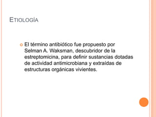ETIOLOGÍA
 El término antibiótico fue propuesto por
Selman A. Waksman, descubridor de la
estreptomicina, para definir sustancias dotadas
de actividad antimicrobiana y extraídas de
estructuras orgánicas vivientes.
 