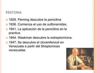 HISTORIA
 1929. Fleming descubre la penicilina
 1936. Comienza el uso de sulfonamidas.
 1941. La aplicación de la penicilina en la
practica.
 1944. Waskman descubre la estreptomicina.
 1947. Se descubre el cloramfenicol en
Venezuela a partir del Streptomices
venezuelae.
 