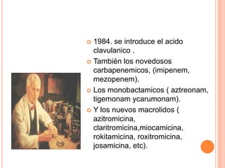  1984. se introduce el acido
clavulanico .
 También los novedosos
carbapenemicos, (imipenem,
mezopenem).
 Los monobactamicos ( aztreonam,
tigemonam ycarumonam).
 Y los nuevos macrolidos (
azitromicina,
claritromicina,miocamicina,
rokitamicina, roxitromicina,
josamicina, etc).
 