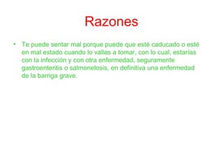 Razones
• Te puede sentar mal porque puede que esté caducado o esté
en mal estado cuando lo vallas a tomar, con lo cual, estarías
con la infección y con otra enfermedad, seguramente
gastroenteritis o salmonelosis, en definitiva una enfermedad
de la barriga grave.
 