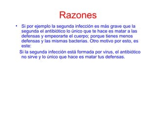 Razones
• Si por ejemplo la segunda infección es más grave que la
segunda el antibiótico lo único que te hace es matar a las
defensas y empeorarte el cuerpo; porque tienes menos
defensas y las mismas bacterias. Otro motivo por esto, es
este:
Si la segunda infección está formada por virus, el antibiótico
no sirve y lo único que hace es matar tus defensas.
 