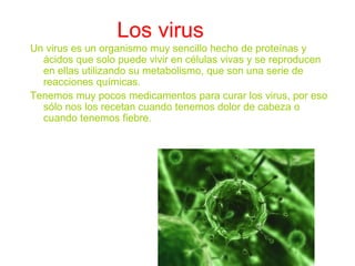 Los virus
Un virus es un organismo muy sencillo hecho de proteínas y
ácidos que solo puede vivir en células vivas y se reproducen
en ellas utilizando su metabolismo, que son una serie de
reacciones químicas.
Tenemos muy pocos medicamentos para curar los virus, por eso
sólo nos los recetan cuando tenemos dolor de cabeza o
cuando tenemos fiebre.
 